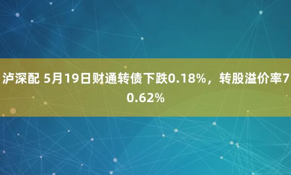 泸深配 5月19日财通转债下跌0.18%，转股溢价率70.62%