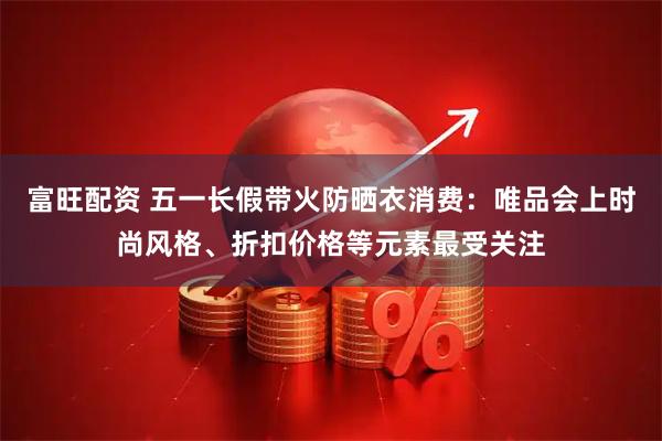 富旺配资 五一长假带火防晒衣消费：唯品会上时尚风格、折扣价格等元素最受关注