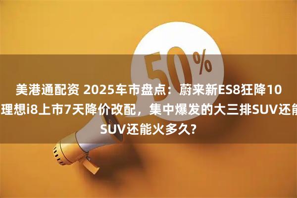 美港通配资 2025车市盘点:蔚来新ES8狂降10万上市,理想i8上市7天降价改配,集中爆发的大三排SUV还能火多久?