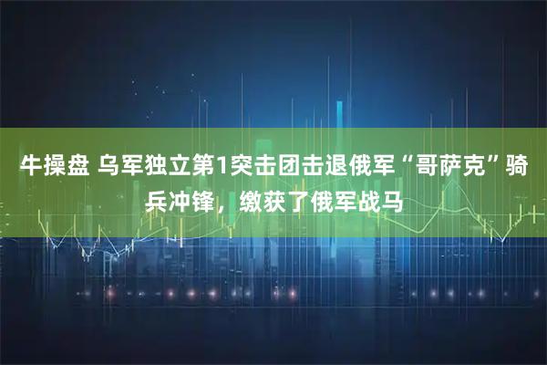 牛操盘 乌军独立第1突击团击退俄军“哥萨克”骑兵冲锋，缴获了俄军战马