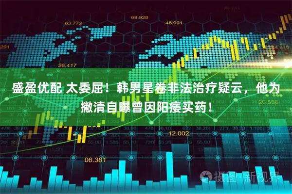 盛盈优配 太委屈！韩男星卷非法治疗疑云，他为撇清自曝曾因阳痿买药！