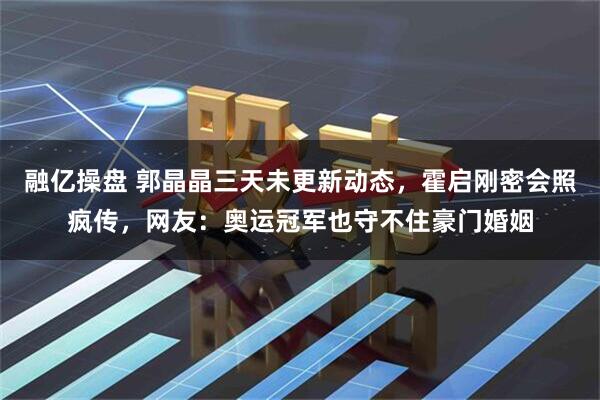 融亿操盘 郭晶晶三天未更新动态，霍启刚密会照疯传，网友：奥运冠军也守不住豪门婚姻