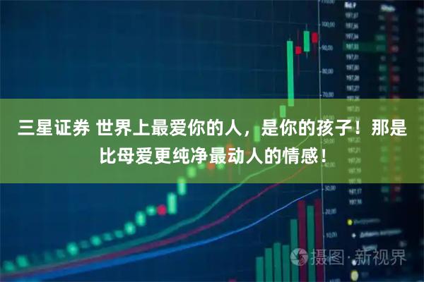 三星证券 世界上最爱你的人,是你的孩子!那是比母爱更纯净最动人的情感!