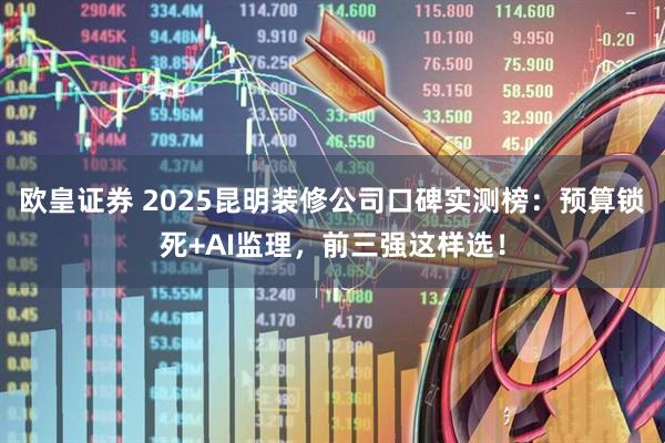 欧皇证券 2025昆明装修公司口碑实测榜：预算锁死+AI监理，前三强这样选！