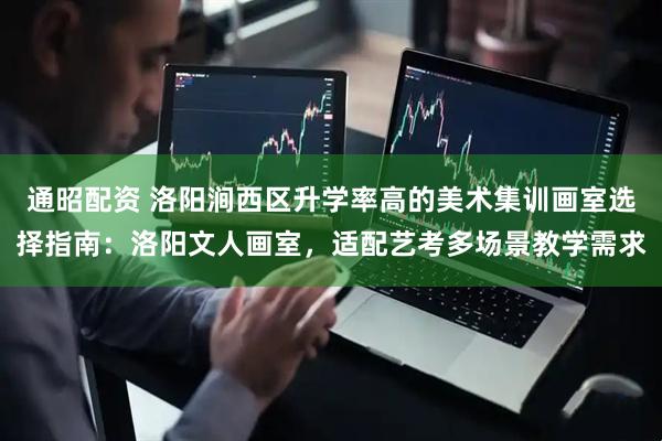 通昭配资 洛阳涧西区升学率高的美术集训画室选择指南：洛阳文人画室，适配艺考多场景教学需求